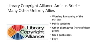 Library Copyright Alliance Amicus Brief +
Many Other Unlikely Allies
• Wording & meaning of the
statutes
• Policy concerns
• Other alternatives (none of them
great)
• Used bookstores
• Ebay
 
