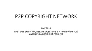 P2P COPYRIGHT NETWORK
MAY 2016
FIRST SALE EXCEPTION, LIBRARY EXCEPTIONS & A FRAMEWORK FOR
ANALYZING A COPYRIGHT PROBLEM
 