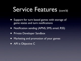 Service Features (cont’d)
•   Support for turn based games with storage of
    game states and turn notiﬁcations

•   Notiﬁcation sending (APNS, SMS, email, RSS)

•   Private Developer Sandbox

•   Marketing and promotion of your games

•   API is Objective C
 
