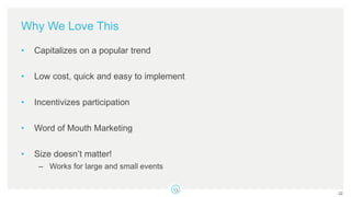 Why We Love This
• Capitalizes on a popular trend
• Low cost, quick and easy to implement
• Incentivizes participation
• Word of Mouth Marketing
• Size doesn’t matter!
– Works for large and small events
22
 