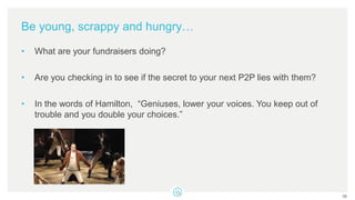 Be young, scrappy and hungry…
• What are your fundraisers doing?
• Are you checking in to see if the secret to your next P2P lies with them?
• In the words of Hamilton, “Geniuses, lower your voices. You keep out of
trouble and you double your choices.”
35
 