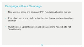 Campaign within a Campaign
• New wave of social and advocacy P2P Fundraising headed our way
• Everyday Hero is one platform that has this feature and we should pay
attention
• Out of box set-up/configuration and no blueprinting needed. (it’s not
TeamRaiser!)
8
 