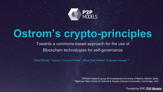 Ostrom’s crypto-principles
Towards a commons-based approach for the use of
Blockchain technologies for self-governance
Funded by ERC P2P Models.
1
GRASIA research group of Complutense University of Madrid, Madrid, Spain.
2
Berkman Klein Center for Internet & Society (Harvard University), Cambridge, USA.
David Rozas1
, Antonio Tenorio-Fornés1
, Silvia Díaz-Molina1
& Samer Hassan1,2
 