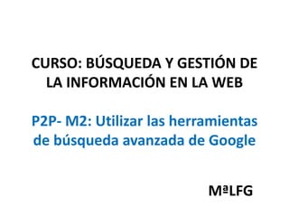 CURSO: BÚSQUEDA Y GESTIÓN DE
LA INFORMACIÓN EN LA WEB
P2P- M2: Utilizar las herramientas
de búsqueda avanzada de Google
MªLFG
 