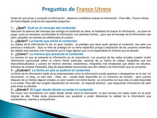 Antes de comunicar y compartir la información , debemos considerar evaluar la información . Para elllo , Franco Utrera
de Homo-Digital, propone las siguientes preguntas :
1.-  ¿Qué?: Cuál es el mensaje del contenido
Descubrir la esencia del mensaje que entrega el contenido es clave; la habilidad de buscar la información , se pone en
juego, pues es necesario contrarrestar la información con distintas fuentes , para que el mensaje de la información sea
claro, expedito con sentido de utilidad para el curador .
2.- ¿Quién?: La fuente que emite el contenido 
La validez de la información la da, en gran medida , el prestigio que tiene quién genera el contenido, sea este una
persona o institución . Que un ente de prestigio en un tema específico ponga a disposición de los usuarios contenidos
de calidad será siempre más importante que lo haga alguien que no es especialista en el tema que se aborda .
3.- ¿Cómo?: La manera que presenta el contenido
La manera en que se presenta la información es de importancia. Los usuarios de las redes sociales pueden recibir
información equivocada sobre un mismo hecho particular: escenas de un hecho en videos, fotografías que son
descontextualizados y usados en hechos distintos, estadísticas, infografías mal empleadas que distan de estudios,
artículos de revistas indexadas, blog de especialistas reconocidos que dan validez a la información que se comparte .
4.- ¿Cuándo?: La fecha en qué se publicó el contenido 
La fecha de la información habla de la instantaneidad como la información puede aparecer y desaparecer en la red. Un
documento, un blog, un sitio web , video, etc , puede estar disponible en un momento de revisión, pero cuando
después de un tiempo alguien emplea un post nuestro con dicha fuente , se encuentra con que esta no está disponible
o no existe. Para ello han surgido repositorios de recursos , en especial abiertos , que resguardan información de valor
para evitar su pérdida.
5.- ¿Dónde?: El lugar desde dónde se emite el contenido 
De nuevo nos conectamos con saber desde donde viene la información, lo que convive con saber quién es el autor
original de ella. Todas estas precauciones nos ayudarán a poder diferenciar la calidad de la información que
recolectamos, usamos y compartimos .
 