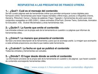 RESPUESTAS A LAS PREGUNTAS DE FRANCO UTRERA
1.- ¿Qué?: Cuál es el mensaje del contenido
Se han curado páginas web de herramientas online que permiten enriquecer cursos digitales para
formación online: herramientas para hacer mapas mentales o Mind maps, pictures o infografías (Visme,
Genial.ly, Piktochart, Canva ), Nubes de palabras (Tagul, Tagxedo ), herramientas de autor para crear
contenidos navegables en LMS (ViSH ), videos animados (PowToon, Zimmer Twins, GoAnimate, Animation
for Education, Voki, Dvolver Moviemaker) y otras herramientas más.
2.- ¿Quién?: La fuente que emite el contenido
Las entradas enlacen con la propia web de la herramienta en cuestión o a páginas que informan de
herramientas útiles.
3.- ¿Cómo?: La manera que presenta el contenido
Se hace una breve descripción de la herramienta y para que se aconseja usarla. La imagen que acompaña
a cada entrada proporciona una idea lo que realiza cada herramienta.
4.- ¿Cuándo?: La fecha en qué se publicó el contenido
Todas las entradas y herramientas son actuales.
5.- ¿Dónde?: El lugar desde dónde se emite el contenido
La información proviene de la propia web de la herramienta en cuestión o de páginas que hacen curación
de contenidos aconsejando herramientas útiles.
 