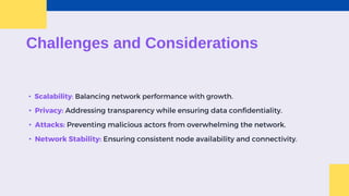 Challenges and Considerations
• Scalability: Balancing network performance with growth.
• Privacy: Addressing transparency while ensuring data confidentiality.
• Attacks: Preventing malicious actors from overwhelming the network.
• Network Stability: Ensuring consistent node availability and connectivity.
 