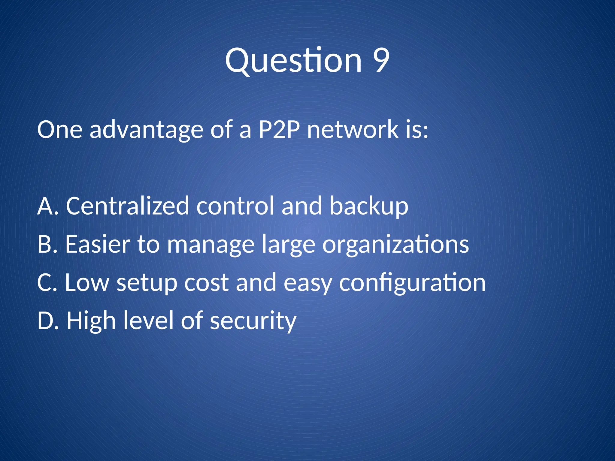 Question 9
One advantage of a P2P network is:
A. Centralized control and backup
B. Easier to manage large organizations
C. Low setup cost and easy configuration
D. High level of security
 