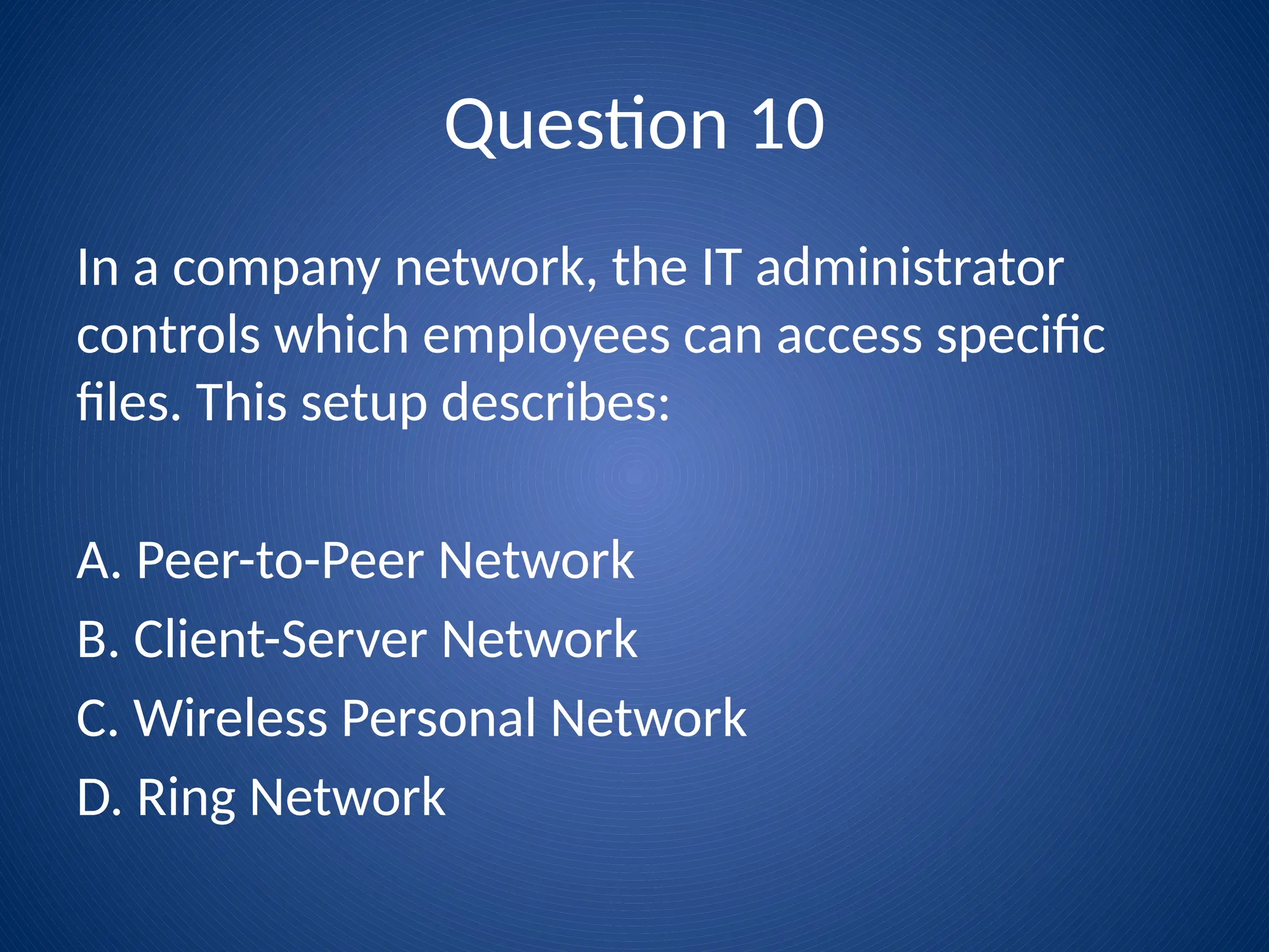 Question 10
In a company network, the IT administrator
controls which employees can access specific
files. This setup describes:
A. Peer-to-Peer Network
B. Client-Server Network
C. Wireless Personal Network
D. Ring Network
 