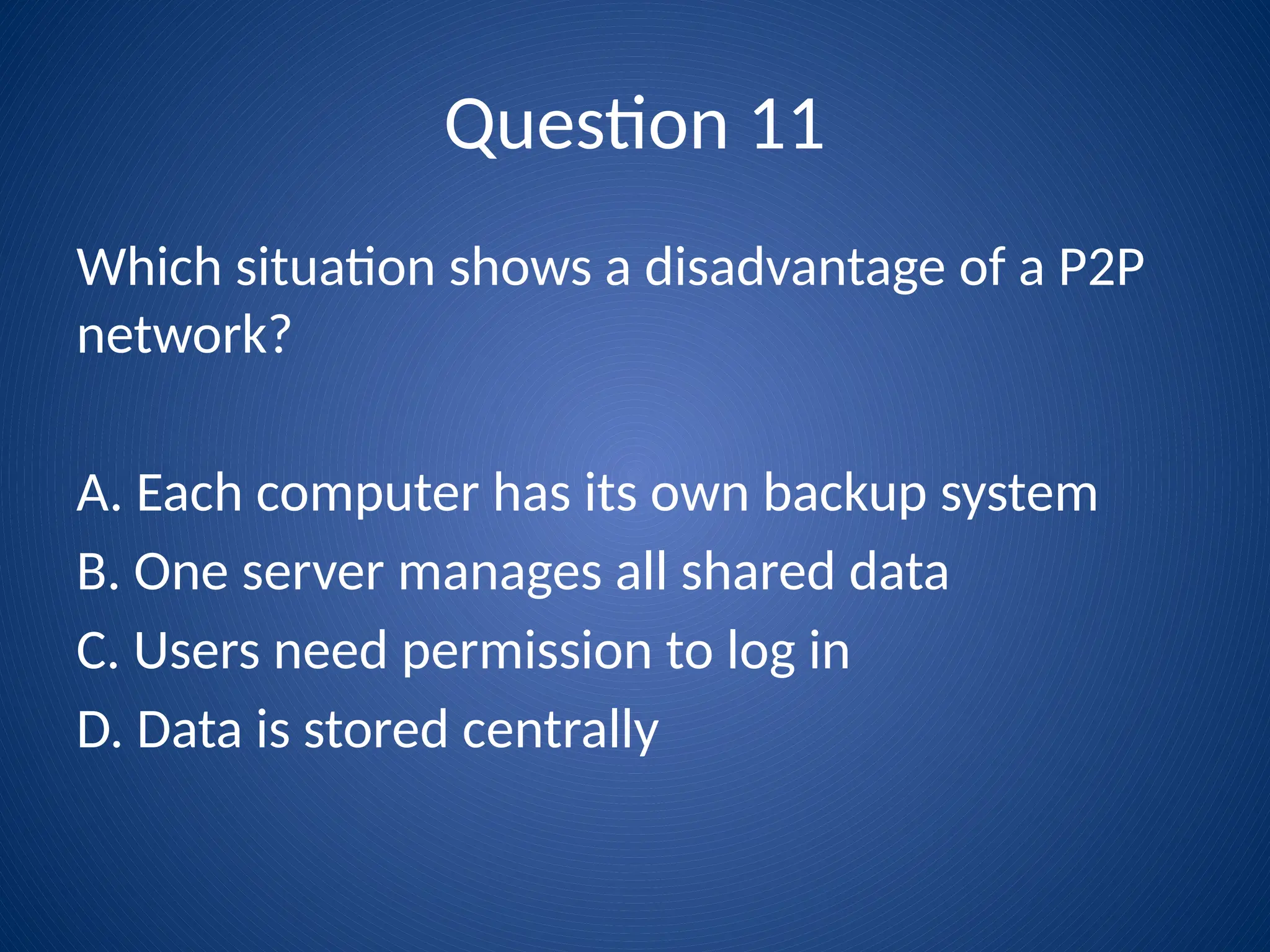 Question 11
Which situation shows a disadvantage of a P2P
network?
A. Each computer has its own backup system
B. One server manages all shared data
C. Users need permission to log in
D. Data is stored centrally
 