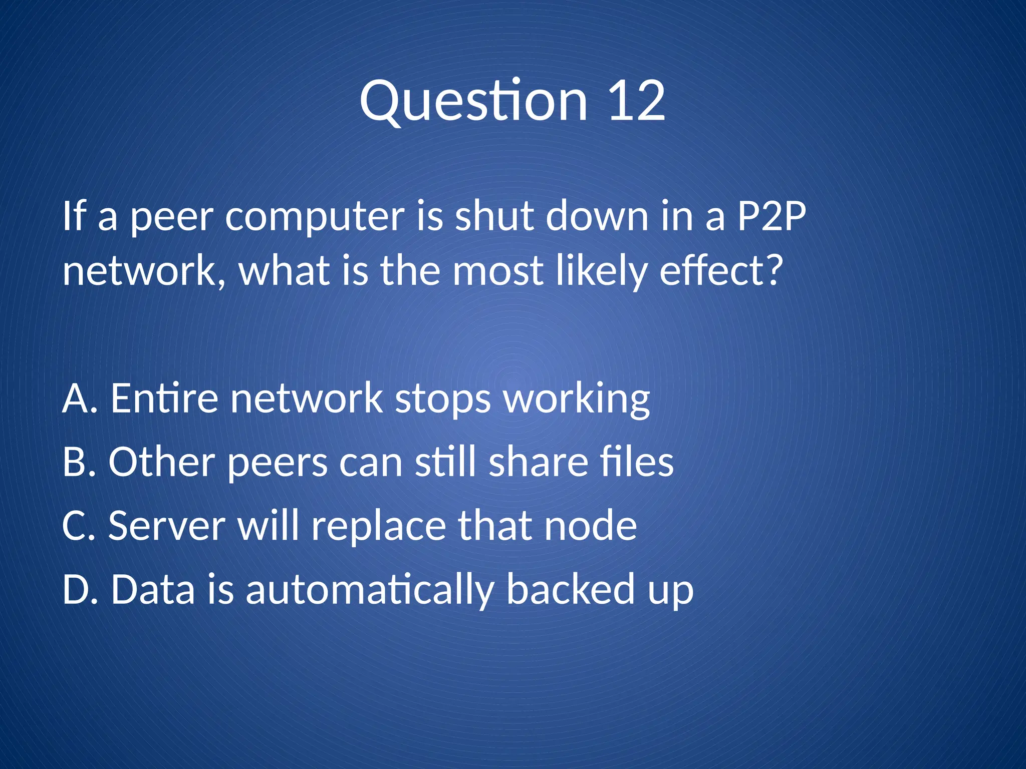 Question 12
If a peer computer is shut down in a P2P
network, what is the most likely effect?
A. Entire network stops working
B. Other peers can still share files
C. Server will replace that node
D. Data is automatically backed up
 