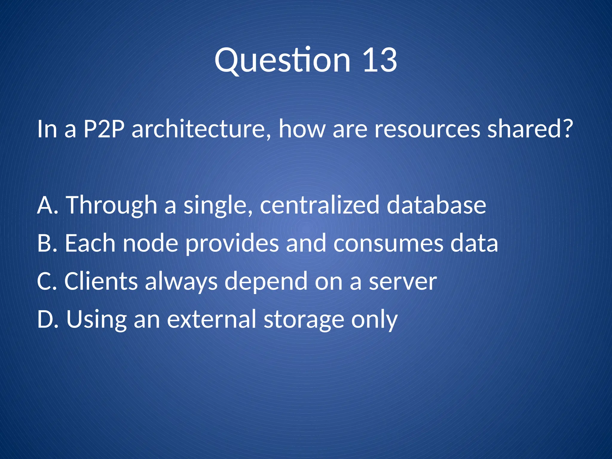 Question 13
In a P2P architecture, how are resources shared?
A. Through a single, centralized database
B. Each node provides and consumes data
C. Clients always depend on a server
D. Using an external storage only
 