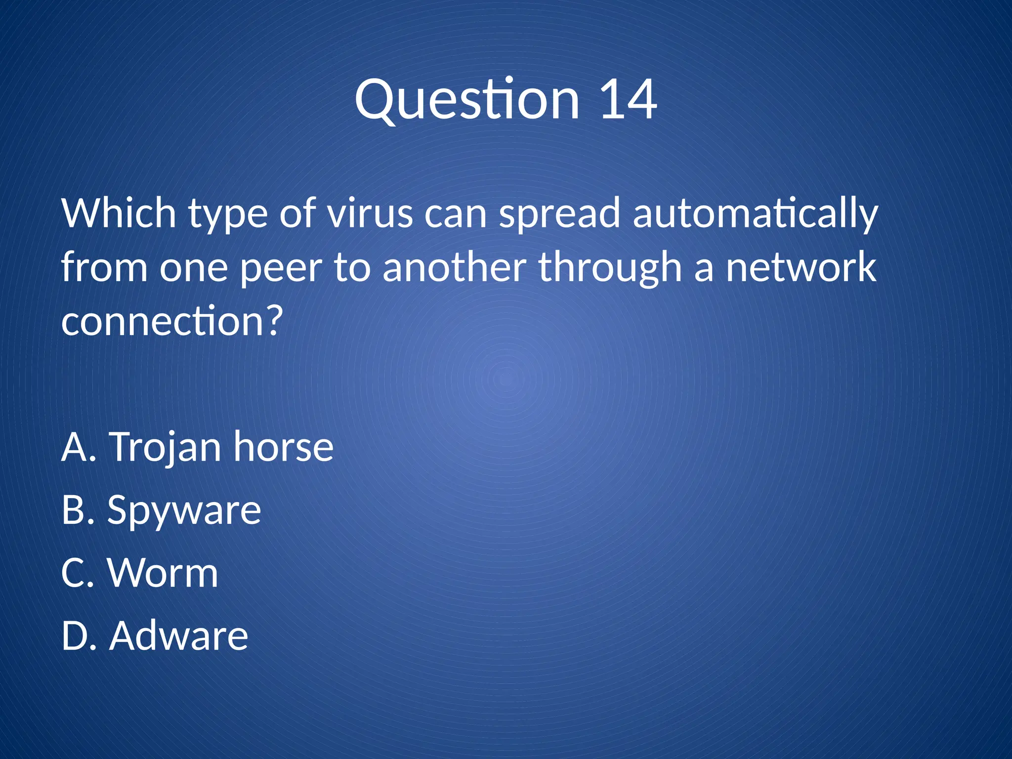 Question 14
Which type of virus can spread automatically
from one peer to another through a network
connection?
A. Trojan horse
B. Spyware
C. Worm
D. Adware
 