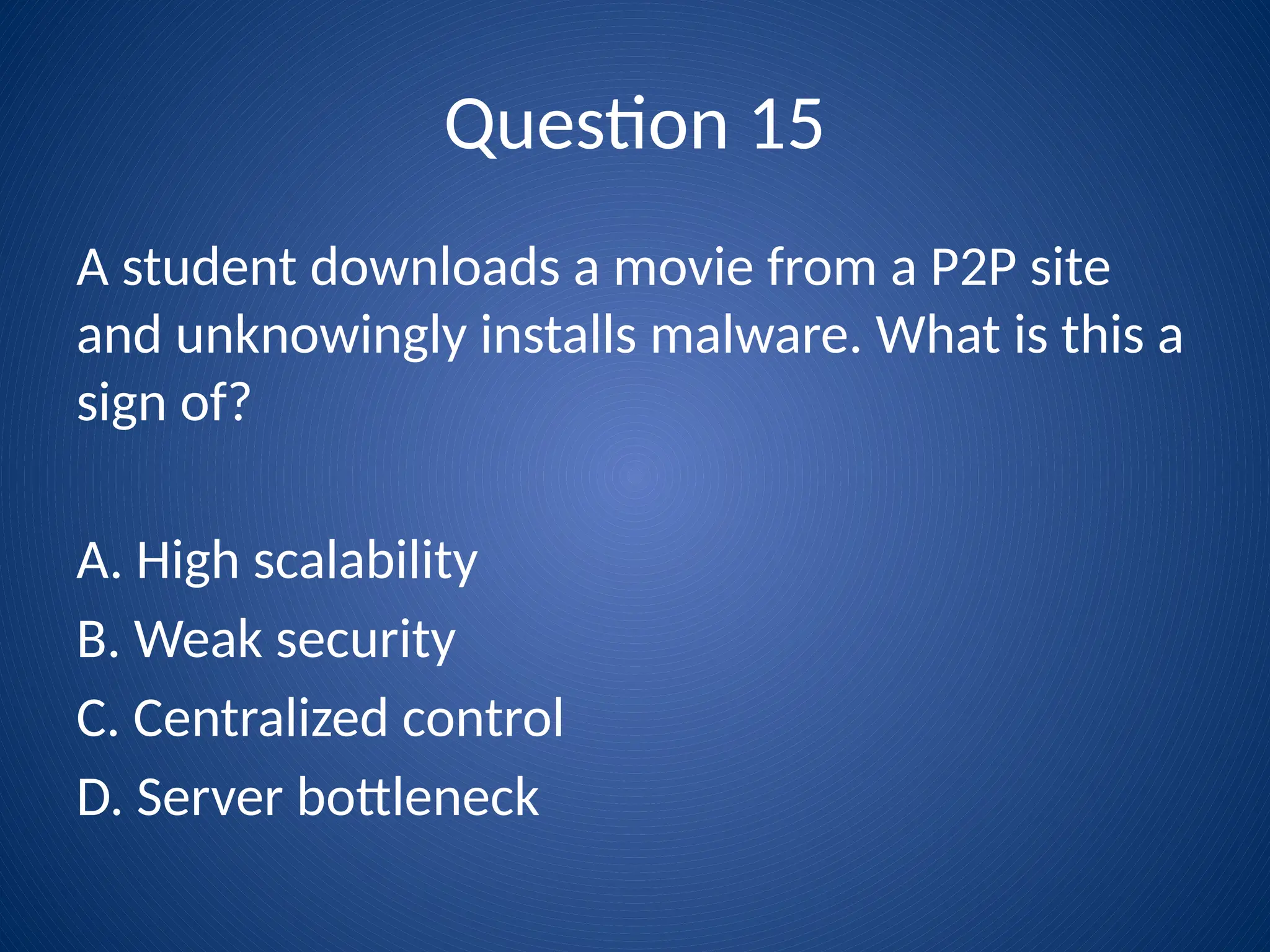 Question 15
A student downloads a movie from a P2P site
and unknowingly installs malware. What is this a
sign of?
A. High scalability
B. Weak security
C. Centralized control
D. Server bottleneck
 