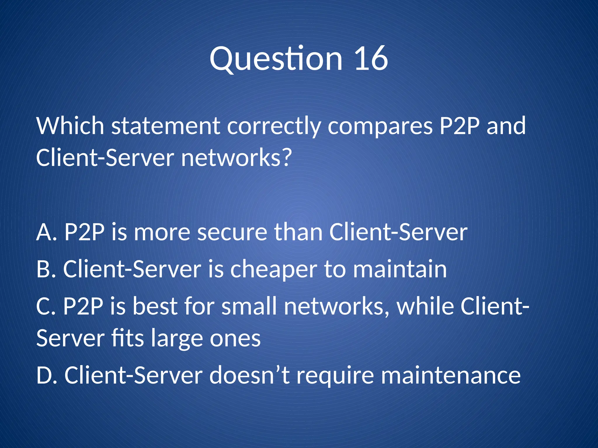 Question 16
Which statement correctly compares P2P and
Client-Server networks?
A. P2P is more secure than Client-Server
B. Client-Server is cheaper to maintain
C. P2P is best for small networks, while Client-
Server fits large ones
D. Client-Server doesn’t require maintenance
 