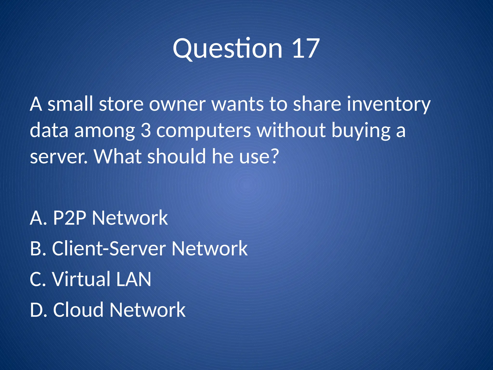 Question 17
A small store owner wants to share inventory
data among 3 computers without buying a
server. What should he use?
A. P2P Network
B. Client-Server Network
C. Virtual LAN
D. Cloud Network
 