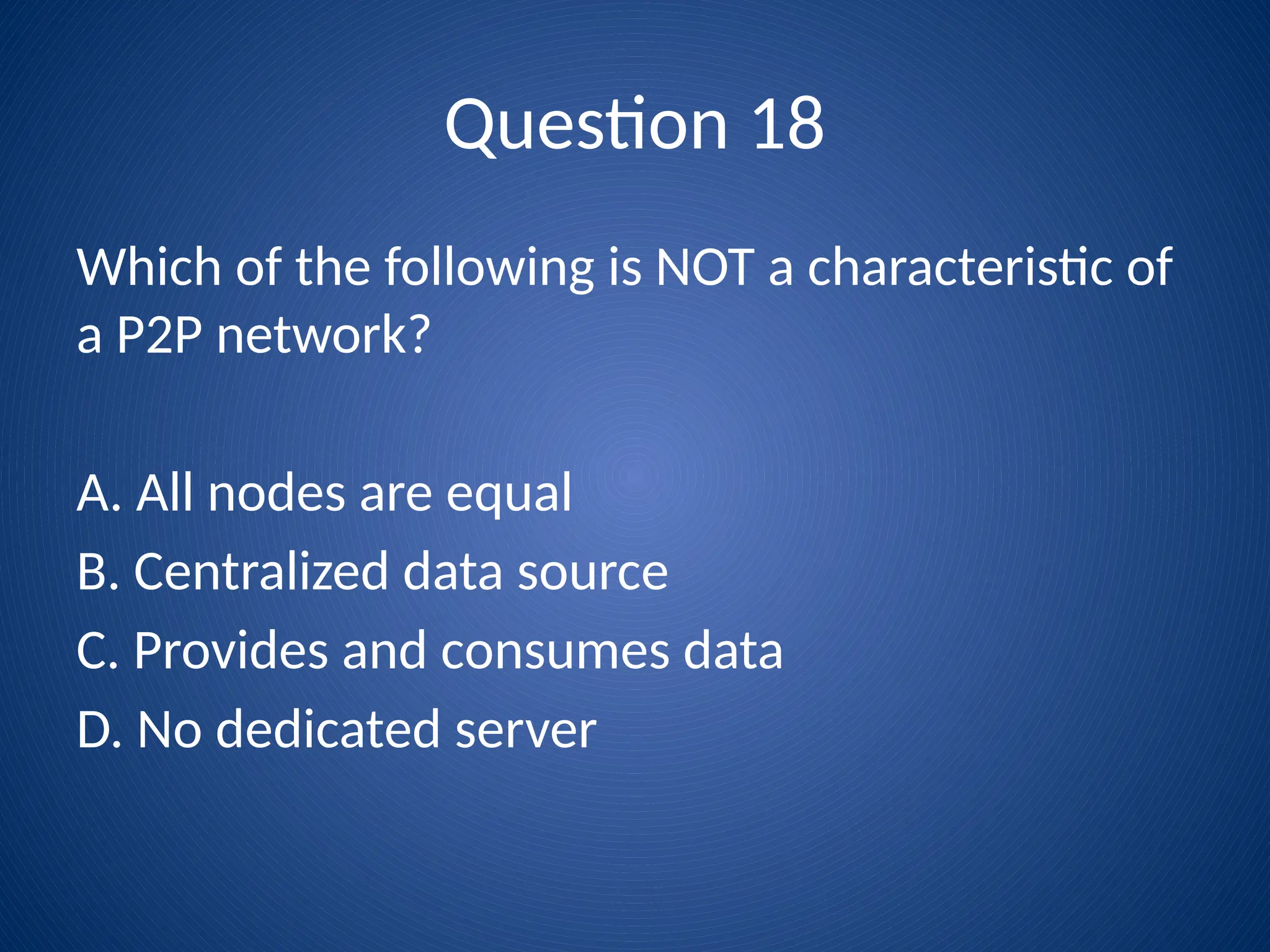 Question 18
Which of the following is NOT a characteristic of
a P2P network?
A. All nodes are equal
B. Centralized data source
C. Provides and consumes data
D. No dedicated server
 