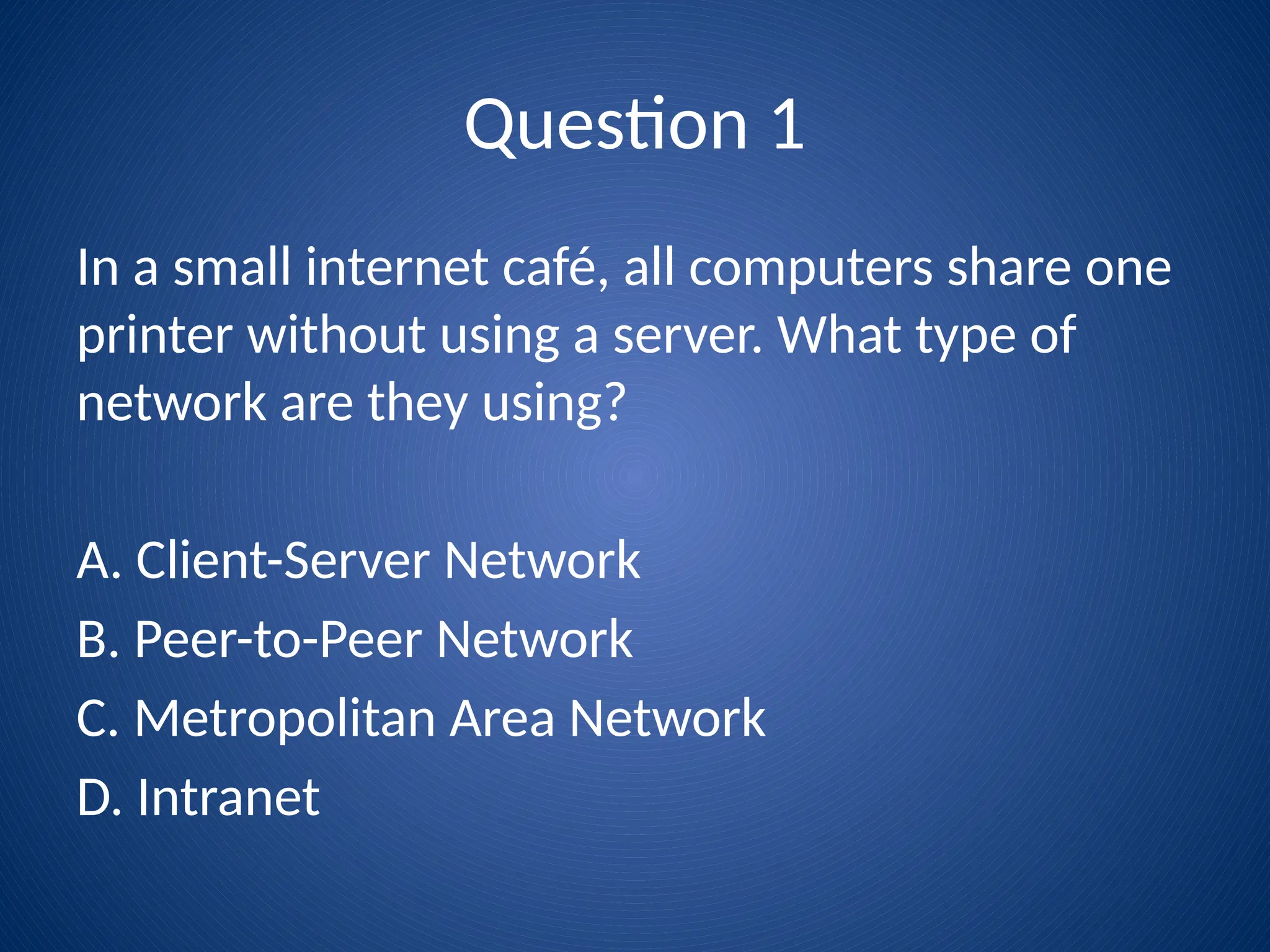 Question 1
In a small internet café, all computers share one
printer without using a server. What type of
network are they using?
A. Client-Server Network
B. Peer-to-Peer Network
C. Metropolitan Area Network
D. Intranet
 