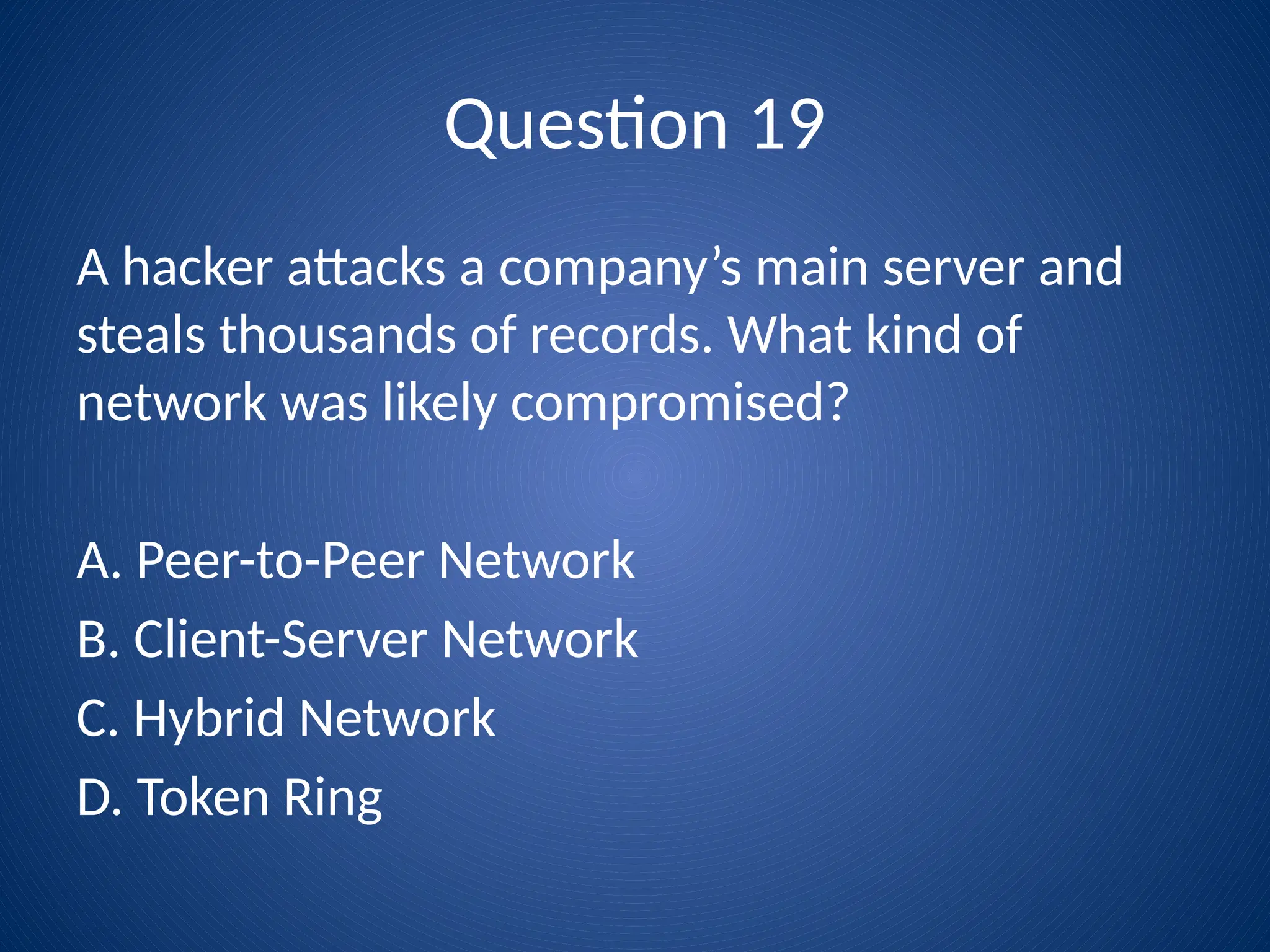 Question 19
A hacker attacks a company’s main server and
steals thousands of records. What kind of
network was likely compromised?
A. Peer-to-Peer Network
B. Client-Server Network
C. Hybrid Network
D. Token Ring
 