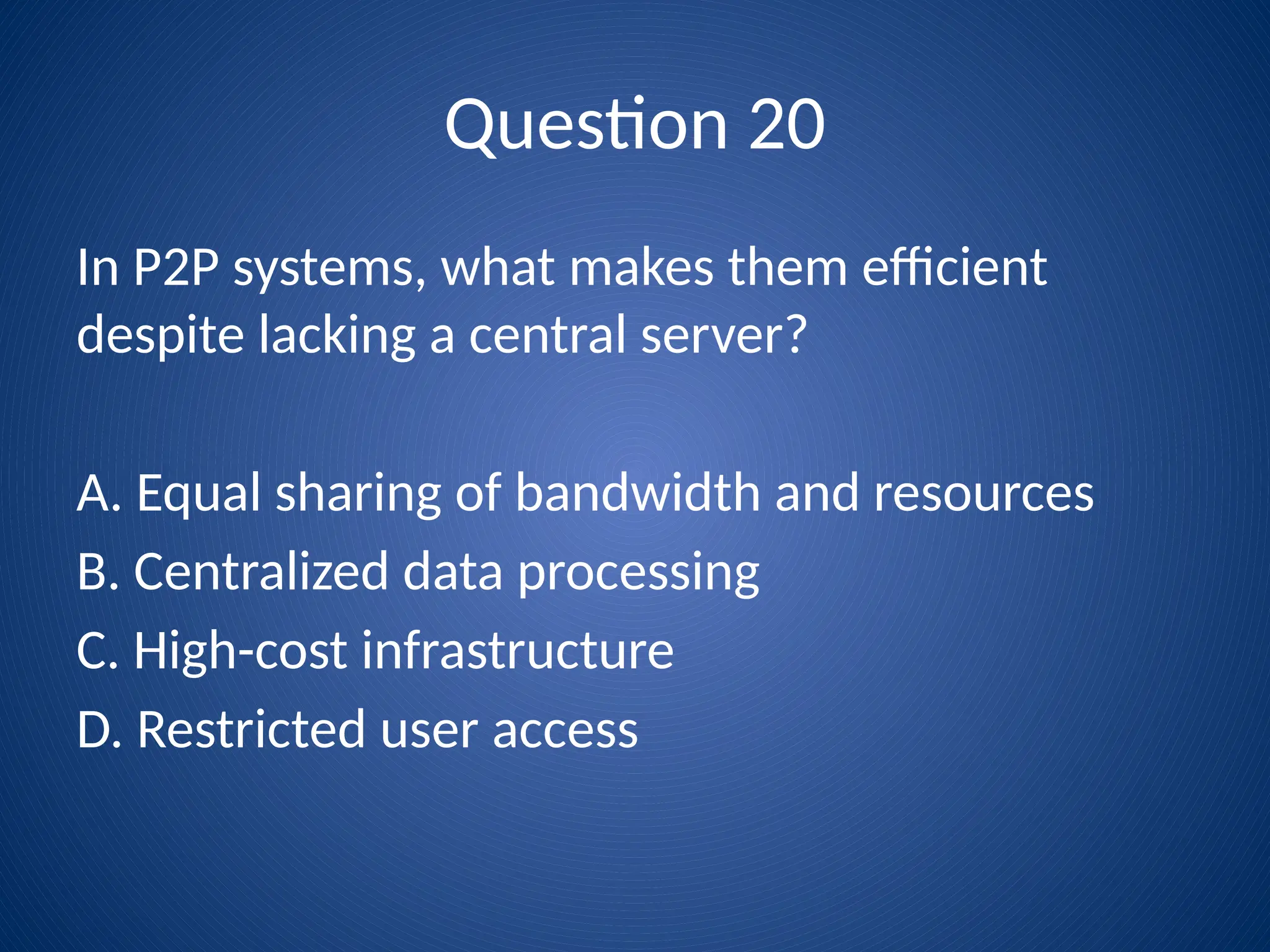 Question 20
In P2P systems, what makes them efficient
despite lacking a central server?
A. Equal sharing of bandwidth and resources
B. Centralized data processing
C. High-cost infrastructure
D. Restricted user access
 