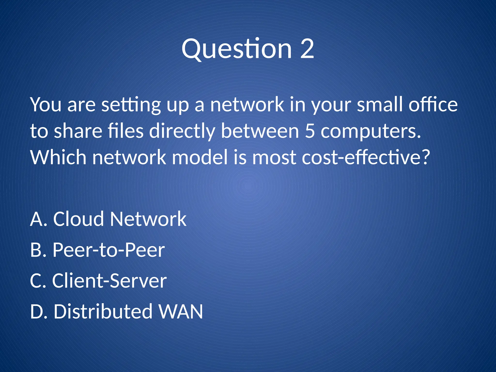 Question 2
You are setting up a network in your small office
to share files directly between 5 computers.
Which network model is most cost-effective?
A. Cloud Network
B. Peer-to-Peer
C. Client-Server
D. Distributed WAN
 