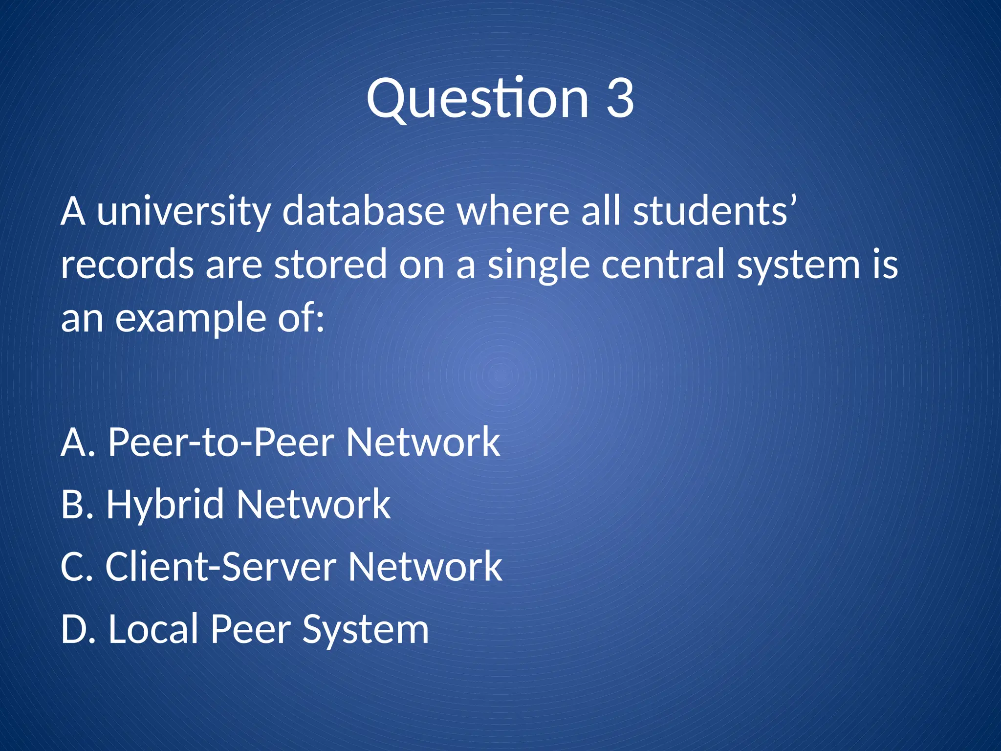Question 3
A university database where all students’
records are stored on a single central system is
an example of:
A. Peer-to-Peer Network
B. Hybrid Network
C. Client-Server Network
D. Local Peer System
 