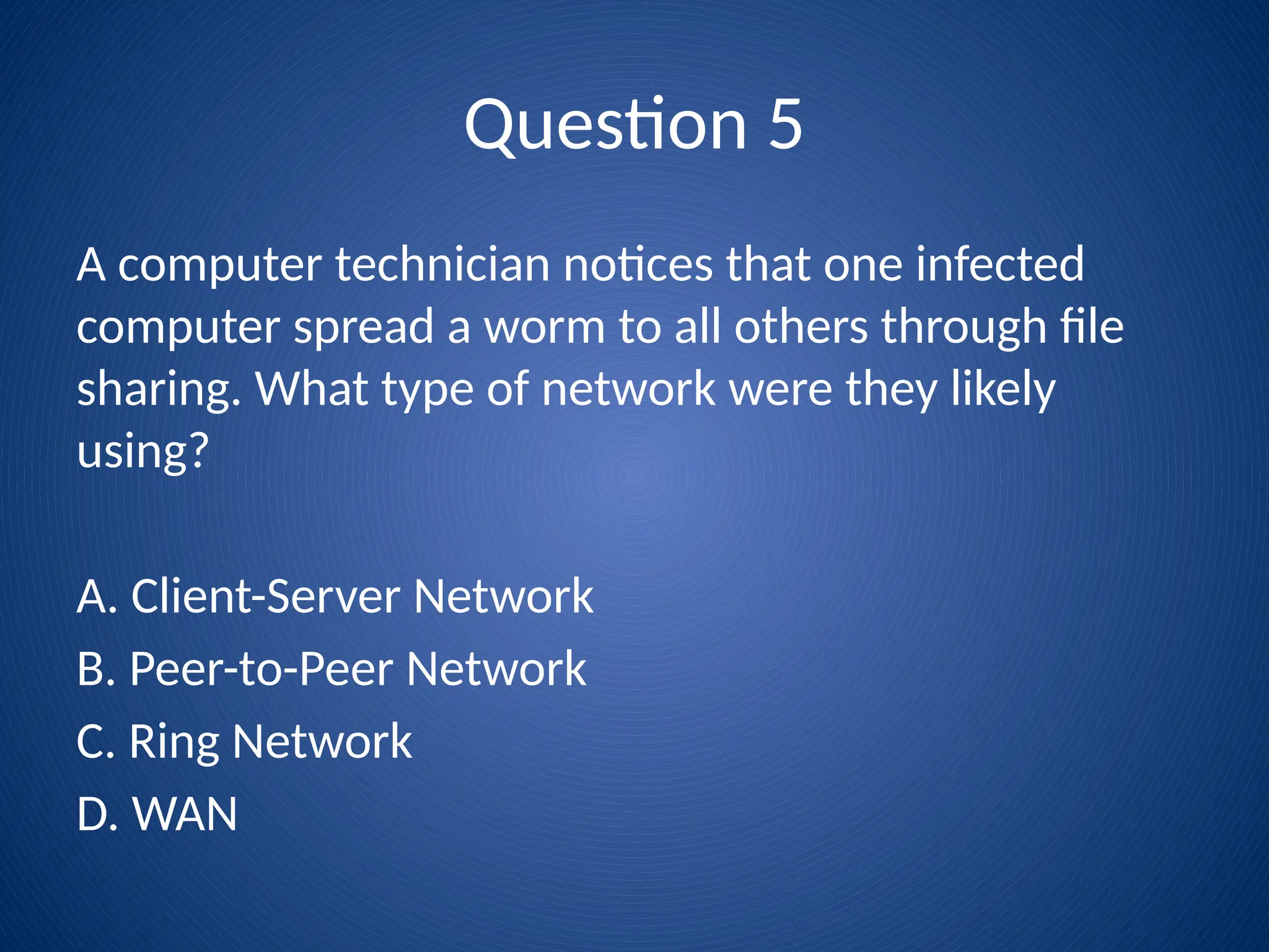 Question 5
A computer technician notices that one infected
computer spread a worm to all others through file
sharing. What type of network were they likely
using?
A. Client-Server Network
B. Peer-to-Peer Network
C. Ring Network
D. WAN
 