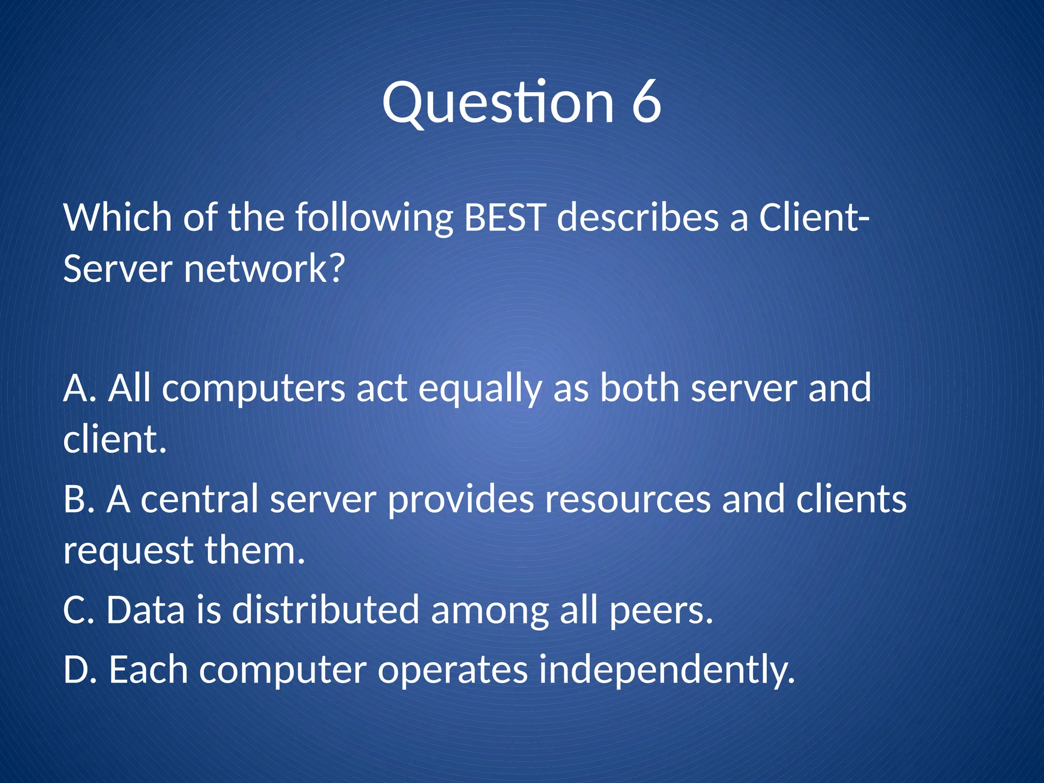 Question 6
Which of the following BEST describes a Client-
Server network?
A. All computers act equally as both server and
client.
B. A central server provides resources and clients
request them.
C. Data is distributed among all peers.
D. Each computer operates independently.
 