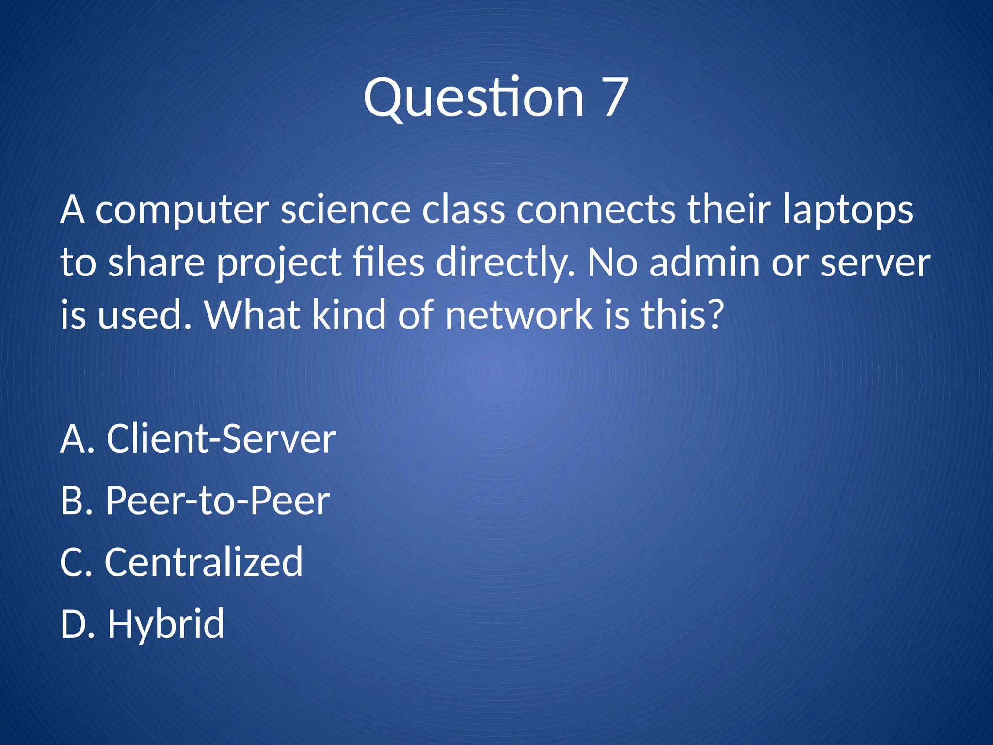 Question 7
A computer science class connects their laptops
to share project files directly. No admin or server
is used. What kind of network is this?
A. Client-Server
B. Peer-to-Peer
C. Centralized
D. Hybrid
 