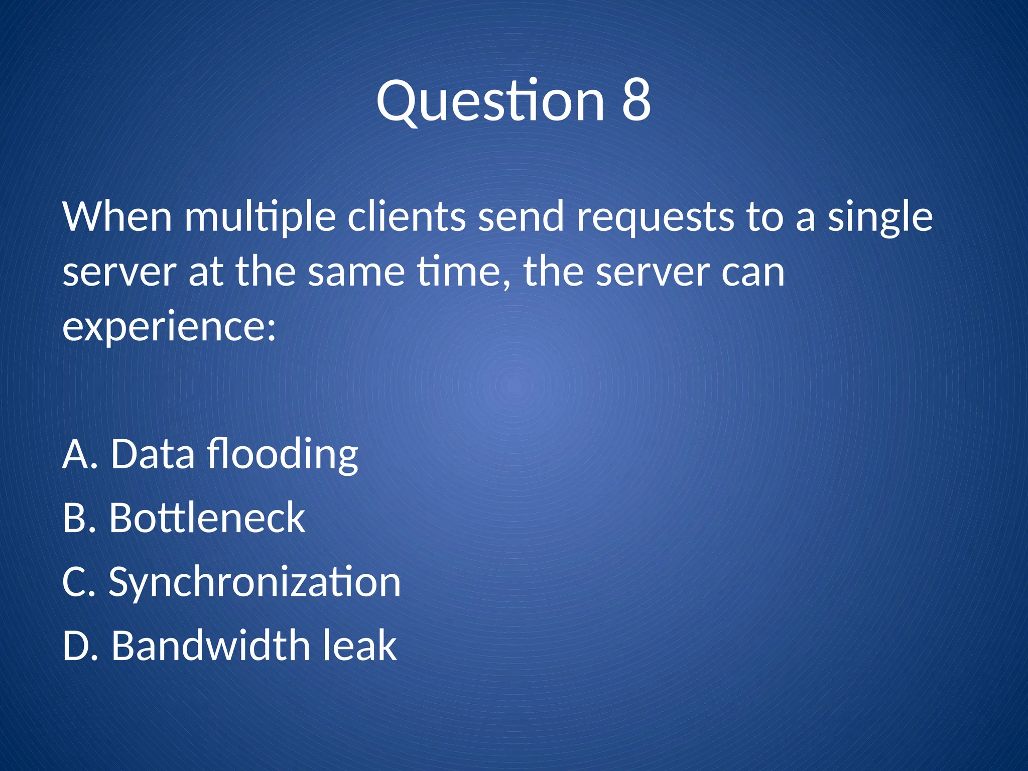 Question 8
When multiple clients send requests to a single
server at the same time, the server can
experience:
A. Data flooding
B. Bottleneck
C. Synchronization
D. Bandwidth leak
 