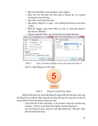 10
o Bấm nút Add Effect, chọn Entrance, chọn Appear.
o Bấm mũi tên bên phải tên hiệu ứng (ở khung tác vụ Custom
Animation), chọn Timing…
o Mục Start: chọn After Previous.
o Mục Delay: nhập số 1 (1 giây – các số đồng hồ hiển thị sau số trước
1 giây).
o Bấm nút Trigger, chọn Start effect on click of, chọn đối tượng là
nút chứa từ “Bắt đầu”.
o Chuyển sang thẻ Effect, mục Sound chọn âm thanh Hammer.
Hình 5. Cửa sổ Timing và Effect với các lựa chọn cho bước 4.
- Bước 5: Xếp chồng các số lên nhau.
Hình 6. Đồng hồ sau khi hoàn thành.
Đồng hồ đã hoàn tất, muốn đặt đồng hồ trong slide nào bạn hãy copy toàn
bộ đồng hồ vào slide đó. Bạn cũng nên thử thay đổi hay bổ sung một vài chi tiết
trong thiết kế trên để tạo thêm sự mới mẻ, như:
- Chọn hiển thị số theo cách khác, ví dụ tại bước 4 hãy thử với hiệu ứng
Entrance  Wheel và sửa thuộc tính Spoke của hiệu ứng đó là 1.
- Sau khi đồng hồ chạy xong thì xuất hiện thông báo “Hết giờ” hoặc
phát âm thanh báo hiệu.
 