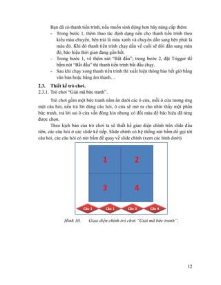12
Bạn đã có thanh tiến trình, nếu muốn sinh động hơn hãy nâng cấp thêm:
- Trong bước 1, thêm thao tác định dạng nền cho thanh tiến trình theo
kiểu màu chuyển, bên trái là màu xanh và chuyển dần sang bên phải là
màu đỏ. Khi đó thanh tiến trình chạy dần về cuối sẽ đổi dần sang màu
đỏ, báo hiệu thời gian đang gần hết.
- Trong bước 1, vẽ thêm nút “Bắt đầu”; trong bước 2, đặt Trigger để
bấm nút “Bắt đầu” thì thanh tiến trình bắt đầu chạy.
- Sau khi chạy xong thanh tiến trình thì xuất hiện thông báo hết giờ bằng
văn bản hoặc bằng âm thanh…
2.3. Thiết kế trò chơi.
2.3.1. Trò chơi “Giải mã bức tranh”.
Trò chơi gồm một bức tranh nằm ẩn dưới các ô cửa, mỗi ô cửa tương ứng
một câu hỏi, nếu trả lời đúng câu hỏi, ô cửa sẽ mở ra cho nhìn thấy một phần
bức tranh, trả lời sai ô cửa vẫn đóng kín nhưng có đổi màu để báo hiệu đã từng
được chọn.
Theo kịch bản của trò chơi ta sẽ thiết kế giao diện chính trên slide đầu
tiên, các câu hỏi ở các slide kế tiếp. Slide chính có hệ thống nút bấm để gọi tới
câu hỏi, các câu hỏi có nút bấm để quay về slide chính (xem các hình dưới)
Hình 10. Giao diện chính trò chơi “Giải mã bức tranh”.
 