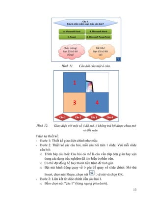 13
Hình 11. Câu hỏi của một ô cửa.
Hình 12. Giao diện với một số ô đã mở, ô không trả lời được chưa mở
và đổi màu.
Trình tự thiết kế:
- Bước 1: Thiết kế giao diện chính như mẫu.
- Bước 2: Thiết kế các câu hỏi, mỗi câu hỏi trên 1 slide. Với mỗi slide
câu hỏi:
o Trình bày câu hỏi: Câu hỏi có thể là câu vấn đáp đơn giản hay vận
dụng các dạng trắc nghiệm đã tìm hiểu ở phần trên.
o Có thể đặt đồng hồ hay thanh tiến trình để tính giờ.
o Đặt nút hành động quay về ở góc để quay về slide chính: Mở thẻ
Insert, chọn nút Shape, chọn nút , vẽ nút và chọn OK.
- Bước 2: Liên kết từ slide chính đến câu hỏi 1.
o Bấm chọn nút “câu 1” (hàng ngang phía dưới).
 