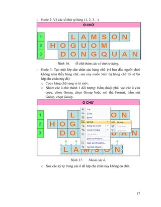 17
- Bước 2: Vẽ các số thứ tự hàng (1, 2, 3…).
Hình 16. Ô chữ thêm các số thứ tự hàng.
- Bước 3: Tạo một lớp che chắn các hàng chữ (vì ban đầu người chơi
không nhìn thấy hàng chữ, sau này muốn hiển thị hàng chữ thì sẽ bỏ
lớp che chắn này đi):
o Copy hàng chữ sang vị trí mới.
o Nhóm các ô chữ thành 1 đối tượng: Bấm chuột phải vào các ô vừa
copy, chọn Group, chọn Group hoặc mở thẻ Format, bấm nút
Group, chọn Group.
Hình 17. Nhóm các ô.
o Xóa các ký tự trong các ô để lớp che chắn này không có chữ .
 