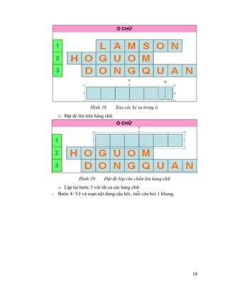 18
Hình 18. Xóa các ký tự trong ô.
o Đặt đè lên trên hàng chữ.
Hình 19. Đặt đè lớp che chắn lên hàng chữ
o Lặp lại bước 3 với tất cả các hàng chữ
- Bước 4: Vẽ và soạn nội dung câu hỏi, mỗi câu hỏi 1 khung.
 