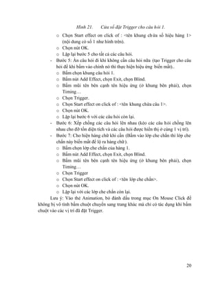 20
Hình 21. Cửa sổ đặt Trigger cho câu hỏi 1.
o Chọn Start effect on click of : <tên khung chứa số hiệu hàng 1>
(nội dung có số 1 như hình trên).
o Chọn nút OK.
o Lặp lại bước 5 cho tất cả các câu hỏi.
- Bước 5: Ẩn câu hỏi đi khi không cần câu hỏi nữa (tạo Trigger cho câu
hỏi để khi bấm vào chính nó thì thực hiện hiệu ứng biến mất)..
o Bấm chọn khung câu hỏi 1.
o Bấm nút Add Effect, chọn Exit, chọn Blind.
o Bấm mũi tên bên cạnh tên hiệu ứng (ở khung bên phải), chọn
Timing…
o Chọn Trigger.
o Chọn Start effect on click of : <tên khung chứa câu 1>.
o Chọn nút OK.
o Lặp lại bước 6 với các câu hỏi còn lại.
- Bước 6: Xếp chồng các câu hỏi lên nhau (kéo các câu hỏi chồng lên
nhau cho đỡ tốn diện tích và các câu hỏi được hiển thị ở cùng 1 vị trí).
- Bước 7: Cho hiện hàng chữ khi cần (Bấm vào lớp che chắn thì lớp che
chắn này biến mất để lộ ra hàng chữ).
o Bấm chọn lớp che chắn của hàng 1.
o Bấm nút Add Effect, chọn Exit, chọn Blind.
o Bấm mũi tên bên cạnh tên hiệu ứng (ở khung bên phải), chọn
Timing…
o Chọn Trigger
o Chọn Start effect on click of : <tên lớp che chắn>.
o Chọn nút OK.
o Lặp lại với các lớp che chắn còn lại.
Lưu ý: Vào thẻ Animation, bỏ đánh dấu trong mục On Mouse Click để
không bị vô tình bấm chuột chuyển sang trang khác mà chỉ có tác dụng khi bấm
chuột vào các vị trí đã đặt Trigger.
 