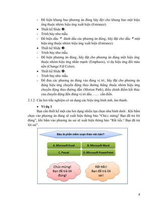 4
- Để hiện khung bao phương án đúng hãy đặ t cho khung bao một hiệu
ứng thuộc nhóm hiệu ứng xuất hiện (Entrance).
Thiết kế Slide :
- Trình bày như mẫu.
- Để hiện dấu đánh dấu các phương án đúng, hãy đặt cho dấu một
hiệu ứng thuộc nhóm hiệu ứng xuất hiện (Entrance).
Thiết kế Slide :
- Trình bày như mẫu.
- Để hiện phương án đúng, hãy đặt cho phương án đúng một hiệu ứng
thuộc nhóm hiệu ứng nhấn mạnh (Emphasis), ví dụ hiệu ứng đổi màu
nền (Change Fill Color).
Thiết kế Slide :
- Trình bày như mẫu.
- Để đưa các phương án đúng vào đúng vị trí, hãy đặt cho phương án
đúng hiệu ứng chuyển động theo đường thẳng thuộc nhóm hiệu ứng
chuyển động theo đường dẫn (Motion Path), điều chỉnh điểm kết thúc
của chuyển động đến đúng vị trí dấu …… cần điền.
2.1.2. Câu hỏi trắc nghiệm có sử dụng các hiệu ứng hình ảnh, âm thanh.
Ví dụ 1
Bạn cần thiết kế một câu hỏi dạng nhiều lựa chọn như hình dưới . Khi bấm
chọn vào phương án đúng sẽ xuất hiện thông báo “Chú c mừng! Bạn đã trả lời
đúng”, khi bấm vào phương án sai sẽ xuất hiện thông báo “Rất tiếc ! Bạn đã trả
lời sai”.
 
