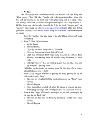 6
Ví dụ 2:
Bài trắc nghiệm trên có thể thay đổi đôi chút, thay vì xuất hiện thông báo
“Chúc mừng…” hay “Rất tiếc…” ta cho phát ra âm thanh thông báo. Ví dụ nếu
học sinh trả lời đúng thì âm thanh phát ra lời chúc mừng kèm theo tiếng vỗ tay
còn nếu học sinh trả lời sai thì âm thanh phát ra thông báo sai và nhạc hiệu an ủi.
Để làm được việc này bạn cần chuẩn bị sẵn 2 tệp âm thanh “dungroi.wav” và
“sai.wav” (Download tại http://sites.google.com/site/tinhocbtl phần Bồi dưỡng
giáo viên, tìm mục Video-Audio-Picture dùng cho thực hành và bấm Download
để tải về).
- Bước 1: Trình bày như mẫu trong ví dụ trên (không có hai hình chứa
thông báo).
- Bước 2: Chèn 2 tệp âm thanh:
o Mở thẻ Insert.
o Bấm nút Sound.
o Chọn tệp âm thanh “dungroi.wav”, bấm OK.
o Chọn nút Automatically hoặc When Clicked.
o Chọn biểu tượng âm thanh (biểu tượng loa), mở thẻ Option, đánh
dấu mục Hide During Show để ẩn biểu tượng âm thanh khi trình
chiếu.
o Chèn tệp “sai.wav” theo cách tượng tự, cần chèn tệp này 3 lần, mỗi
tệp dùng cho 1 phương án sai.
(Khi chèn tệp âm thanh, tệp tự động được đặt hiệu ứng nên ta không
cần đặt hiệu ứng như ví dụ 1).
- Bước 3: Đặt Trigger để bấm vào phương án đúng (phương án B) thì
phát tệp âm thanh “đúng”:
o Bấm mũi tên bên phải tên hiệu ứng âm thanh của tệp “đúng”, chọn
Timing…
o Bấm nút Trigger
o Chọn Start effect on click of, chọn đối tượng là phương án đúng
(trường hợp này chọn hình chữ nhật có chứa “B . Microsoft Word”)
- Bước 4: Đặt Trigger để bấm vào phương án sai thứ nhất (phương án A)
thì phát tệp âm thanh “sai”:
o Bấm mũi tên bên phải tên hiệu ứng âm thanh c ủa tệp “sai”, chọn
Timing…
o Bấm nút Trigger
 
