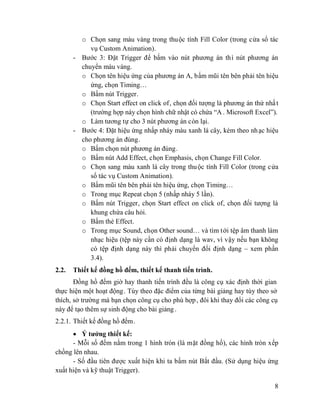 8
o Chọn sang màu vàng trong thuộc tính Fill Color (trong cửa sổ tác
vụ Custom Animation).
- Bước 3: Đặt Trigger để bấm vào nút phương án thì nút phương án
chuyển màu vàng.
o Chọn tên hiệu ứng của phương án A, bấm mũi tên bên phải tên hiệu
ứng, chọn Timing…
o Bấm nút Trigger.
o Chọn Start effect on click of, chọn đối tượng là phương án thứ nhất
(trường hợp này chọn hình chữ nhật có chứa “A . Microsoft Excel”).
o Làm tương tự cho 3 nút phương án còn lại.
- Bước 4: Đặt hiệu ứng nhấp nháy màu xanh lá cây, kèm theo nhạc hiệu
cho phương án đúng.
o Bấm chọn nút phương án đúng.
o Bấm nút Add Effect, chọn Emphasis, chọn Change Fill Color.
o Chọn sang màu xanh lá cây trong thuộc tính Fill Color (trong cửa
sổ tác vụ Custom Animation).
o Bấm mũi tên bên phải tên hiệu ứng, chọn Timing…
o Trong mục Repeat chọn 5 (nhấp nháy 5 lần).
o Bấm nút Trigger, chọn Start effect on click of, chọn đối tượng là
khung chứa câu hỏi.
o Bấm thẻ Effect.
o Trong mục Sound, chọn Other sound… và tìm tới tệp âm thanh làm
nhạc hiệu (tệp này cần có định dạng là wav, vì vậy nếu bạn không
có tệp định dạng này thì phải chuyển đổi định dạng – xem phần
3.4).
2.2. Thiết kế đồng hồ đếm, thiết kế thanh tiến trình.
Đồng hồ đếm giờ hay thanh tiến trình đều là công cụ xác định thời gian
thực hiện một hoạt động. Tùy theo đặc điểm của từng bài giảng hay tùy theo sở
thích, sở trường mà bạn chọn công cụ cho phù hợp, đôi khi thay đổi các công cụ
này để tạo thêm sự sinh động cho bài giảng.
2.2.1. Thiết kế đồng hồ đếm.
Ý tưởng thiết kế:
- Mỗi số đếm nằm trong 1 hình tròn (là mặt đồng hồ), các hình tròn xếp
chồng lên nhau.
- Số đầu tiên được xuất hiện khi ta bấm nút Bắt đầu. (Sử dụng hiệu ứng
xuất hiện và kỹ thuật Trigger).
 