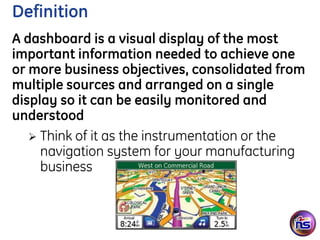 Definition
A dashboard is a visual display of the most
important information needed to achieve one
or more business objectives, consolidated from
multiple sources and arranged on a single
display so it can be easily monitored and
understood
    Think of it as the instrumentation or the
     navigation system for your manufacturing
     business
 