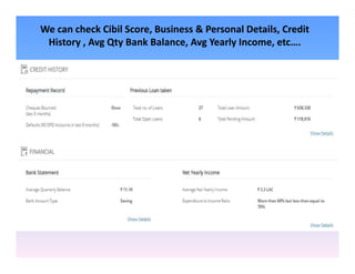 We can check Cibil Score, Business & Personal Details, Credit
History , Avg Qty Bank Balance, Avg Yearly Income, etc….
 