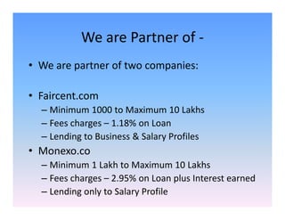 We are Partner of -
• We are partner of two companies:
• Faircent.com
– Minimum 1000 to Maximum 10 Lakhs– Minimum 1000 to Maximum 10 Lakhs
– Fees charges – 1.18% on Loan
– Lending to Business & Salary Profiles
• Monexo.co
– Minimum 1 Lakh to Maximum 10 Lakhs
– Fees charges – 2.95% on Loan plus Interest earned
– Lending only to Salary Profile
 
