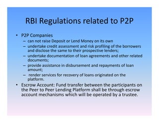 RBI Regulations related to P2P
• P2P Companies
– can not raise Deposit or Lend Money on its own
– undertake credit assessment and risk profiling of the borrowers
and disclose the same to their prospective lenders;
– undertake documentation of loan agreements and other related
documents;documents;
– provide assistance in disbursement and repayments of loan
amount;
– render services for recovery of loans originated on the
platform.
• Escrow Account: Fund transfer between the participants on
the Peer to Peer Lending Platform shall be through escrow
account mechanisms which will be operated by a trustee.
 