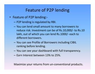 Feature of P2P lending
• Feature of P2P lending:-
– P2P lending is regulated by RBI.
– You can lend small amount to many borrowers to
reduce risk. Investment can be of Rs.10,000/- to Rs.10
lakh, out of which you can lend Rs.1000/- each to
different borrowers.different borrowers.
– You can see Profile of Borrowers including CIBIL
ranking before lending.
– You can see your dashboard with full transparency.
– Earn Interest between 13% to 25%.
Maximize your returns from un-conventional products.
 