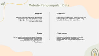 Kuesioner
Kuesioner digunakan untuk mengumpulkan data
melalui pertanyaan tertulis atau verbal, yang
kemudian direspondi oleh responden.
Experiments
Experiment melibatkan pengaturan kondisi
tertentu untuk menguji hipotesis atau
memperoleh data yang akurat dan dapat diuji
kembali.
Survei adalah metode pengumpulan data yang
melibatkan pengumpulan informasi dari
sejumlah besar individu untuk
merepresentasikan populasi secara
keseluruhan.
Survei
Observasi
Metode observasi melibatkan pengamatan
langsung subjek atau fenomena dalam
lingkungan alami atau terkendali untuk
mengumpulkan data.
Metode Pengumpulan Data
 