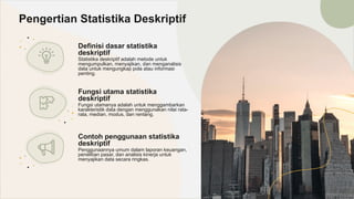 Definisi dasar statistika
deskriptif
Statistika deskriptif adalah metode untuk
mengumpulkan, menyajikan, dan menganalisis
data untuk mengungkap pola atau informasi
penting.
Pengertian Statistika Deskriptif
Fungsi utama statistika
deskriptif
Fungsi utamanya adalah untuk menggambarkan
karakteristik data dengan menggunakan nilai rata-
rata, median, modus, dan rentang.
Contoh penggunaan statistika
deskriptif
Penggunaannya umum dalam laporan keuangan,
penelitian pasar, dan analisis kinerja untuk
menyajikan data secara ringkas.
 