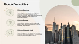Hukum Laplace
Hukum Laplace menyatakan bahwa peluang
terjadinya suatu peristiwa adalah jumlah
kemungkinan kasus yang menghasilkan peristiwa
tersebut dibagi oleh jumlah keseluruhan
kemungkinan kasus.
Hukum Probabilitas
Hukum Bayes
Hukum Bayes digunakan untuk menghitung
peluang suatu peristiwa berdasarkan informasi
tambahan yang diperoleh.
Hukum Komplement
Hukum komplement menyatakan bahwa peluang
terjadinya suatu peristiwa adalah 1 minus peluang
terjadinya peristiwa komplementernya.
 