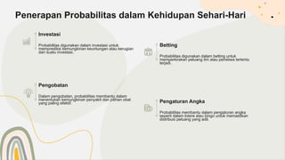 Investasi
Probabilitas digunakan dalam investasi untuk
memprediksi kemungkinan keuntungan atau kerugian
dari suatu investasi.
Penerapan Probabilitas dalam Kehidupan Sehari-Hari
Betting
Probabilitas digunakan dalam betting untuk
memperkirakan peluang tim atau peristiwa tertentu
terjadi.
Pengobatan
Dalam pengobatan, probabilitas membantu dalam
menentukan kemungkinan penyakit dan pilihan obat
yang paling efektif. Pengaturan Angka
Probabilitas membantu dalam pengaturan angka
seperti dalam lotere atau bingo untuk memastikan
distribusi peluang yang adil.
 