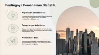 Keputusan berbasis data
Pemahaman statistik membantu dalam membuat
keputusan yang lebih akurat dan efektif
berdasarkan bukti yang ada.
Pentingnya Pemahaman Statistik
Pengurangan kekeliruan
Dengan menggunakan statistik, kekeliruan dalam
analisis data dapat diminimalkan dan kesimpulan
menjadi lebih andal.
Komunikasi data
Statistik memungkinkan komunikasi data yang
lebih efektif kepada pihak lain melalui visualisasi
dan interpretasi yang jelas.
 