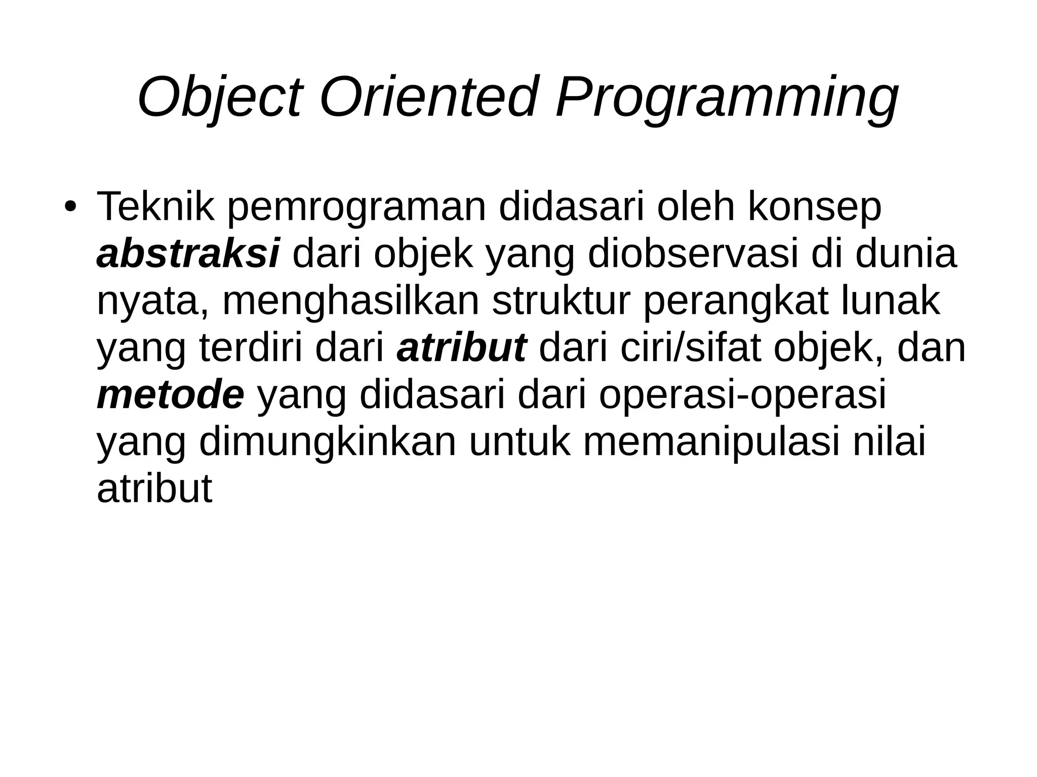 Object Oriented Programming
● Teknik pemrograman didasari oleh konsep
abstraksi dari objek yang diobservasi di dunia
nyata, menghasilkan struktur perangkat lunak
yang terdiri dari atribut dari ciri/sifat objek, dan
metode yang didasari dari operasi-operasi
yang dimungkinkan untuk memanipulasi nilai
atribut
 